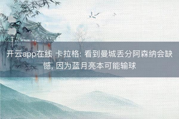开云app在线 卡拉格: 看到曼城丢分阿森纳会缺憾, 因为蓝月亮本可能输球