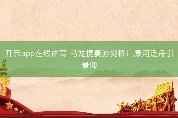 开云app在线体育 马龙携妻游剑桥！康河泛舟引景仰