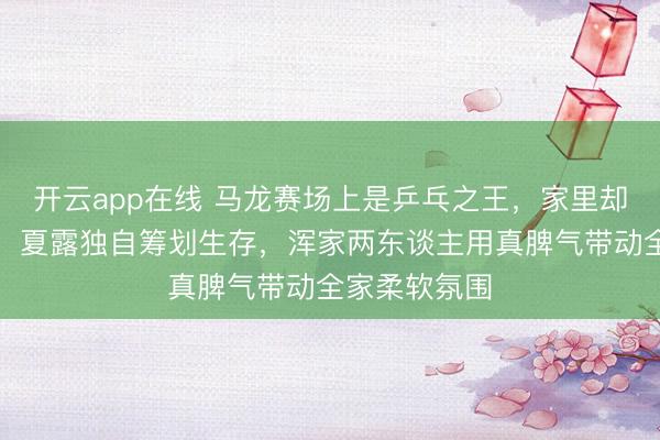 开云app在线 马龙赛场上是乒乓之王，家里却成宠娃奶爸，夏露独自筹划生存，浑家两东谈主用真脾气带动全家柔软氛围