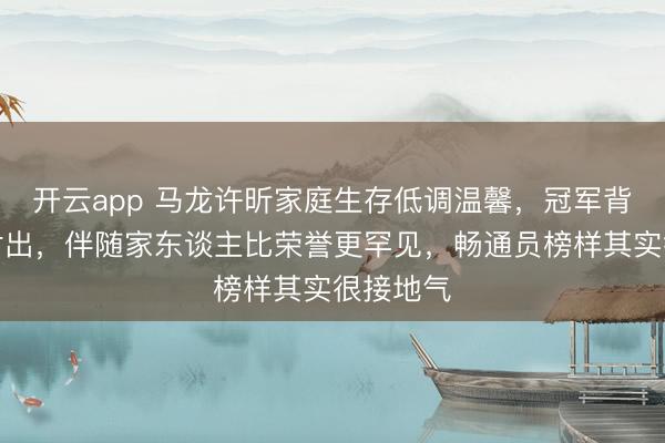 开云app 马龙许昕家庭生存低调温馨，冠军背后靠心付出，伴随家东谈主比荣誉更罕见，畅通员榜样其实很接地气