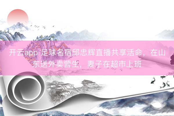 开云app 足球名宿邱忠辉直播共享活命，在山东送外卖营生，妻子在超市上班