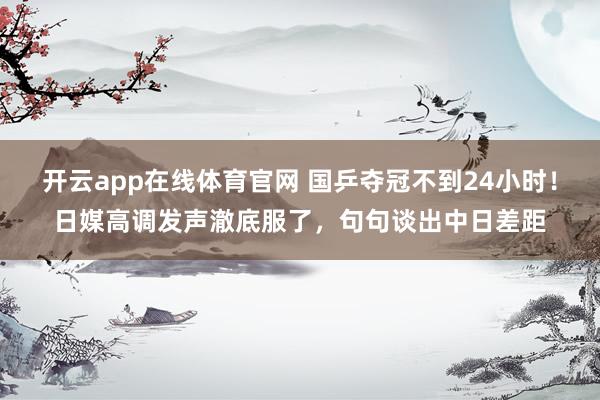 开云app在线体育官网 国乒夺冠不到24小时！日媒高调发声澈底服了，句句谈出中日差距