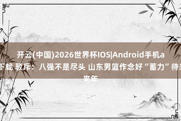 开云(中国)2026世界杯IOS|Android手机app下载 驳斥:八强不是尽头 山东男篮作念好“蓄力”待来年