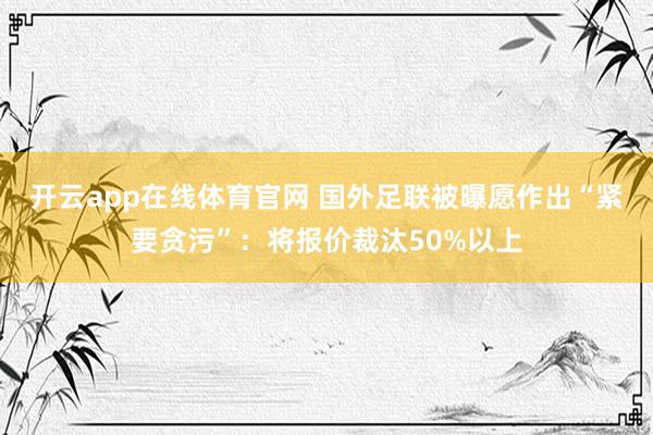 开云app在线体育官网 国外足联被曝愿作出“紧要贪污”：将报价裁汰50%以上