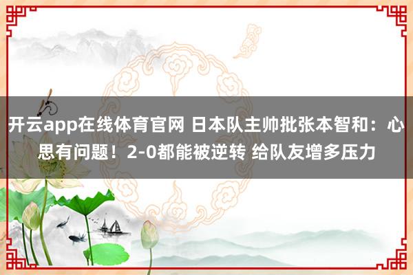 开云app在线体育官网 日本队主帅批张本智和：心思有问题！2-0都能被逆转 给队友增多压力