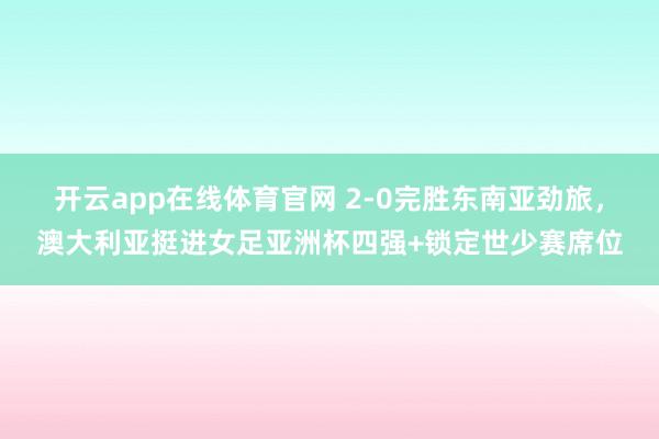 开云app在线体育官网 2-0完胜东南亚劲旅，澳大利亚挺进女足亚洲杯四强+锁定世少赛席位