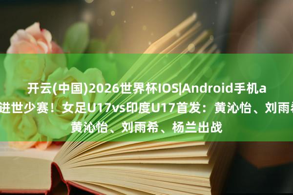 开云(中国)2026世界杯IOS|Android手机app下载 赢球进世少赛!女足U17vs印度U17首发:黄沁怡、刘雨希、杨兰出战