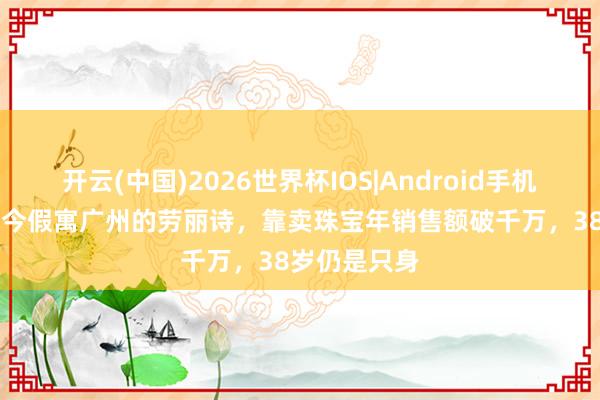 开云(中国)2026世界杯IOS|Android手机app下载 如今假寓广州的劳丽诗,靠卖珠宝年销售额破千万,38岁仍是只身