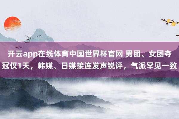 开云app在线体育中国世界杯官网 男团、女团夺冠仅1天，韩媒、日媒接连发声锐评，气派罕见一致