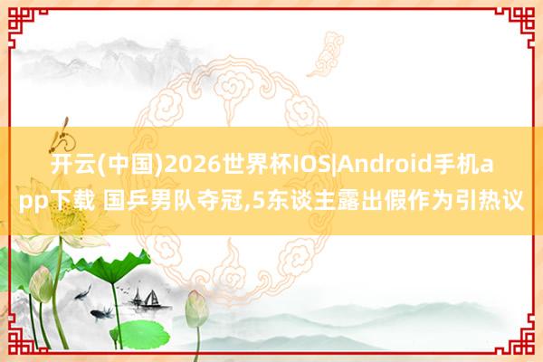 开云(中国)2026世界杯IOS|Android手机app下载 国乒男队夺冠,5东谈主露出假作为引热议