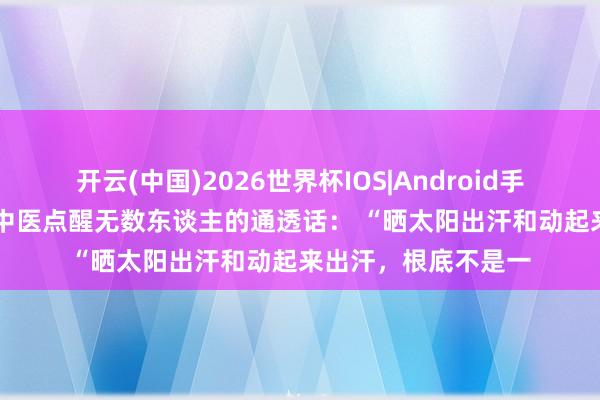 开云(中国)2026世界杯IOS|Android手机app下载 一位老中医点醒无数东谈主的通透话: “晒太阳出汗和动起来出汗,根底不是一