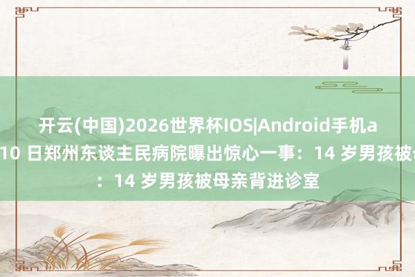 开云(中国)2026世界杯IOS|Android手机app下载 5 月 10 日郑州东谈主民病院曝出惊心一事：14 岁男孩被母亲背进诊室