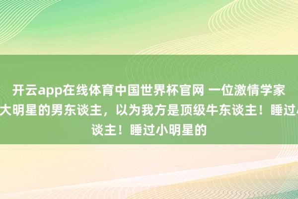 开云app在线体育中国世界杯官网 一位激情学家说: 睡过大明星的男东谈主,以为我方是顶级牛东谈主!睡过小明星的