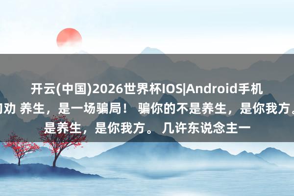 开云(中国)2026世界杯IOS|Android手机app下载 听我一句劝 养生,是一场骗局! 骗你的不是养生,是你我方。 几许东说念主一