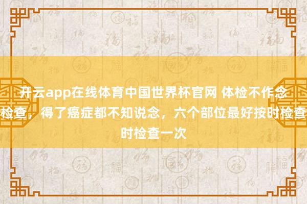 开云app在线体育中国世界杯官网 体检不作念六个检查,得了癌症都不知说念,六个部位最好按时检查一次