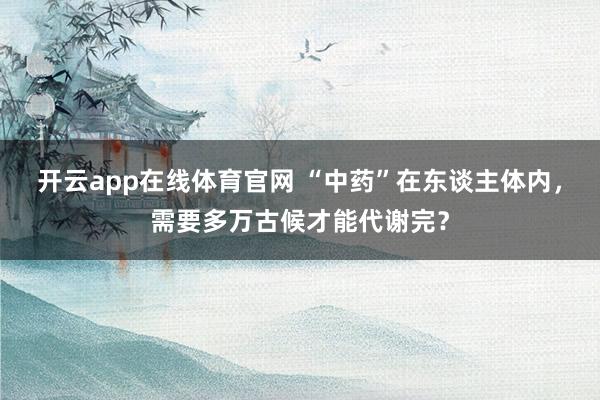 开云app在线体育官网 “中药”在东谈主体内，需要多万古候才能代谢完？