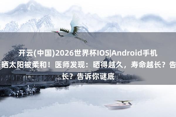 开云(中国)2026世界杯IOS|Android手机app下载 晒太阳被柔和!医师发现:晒得越久,寿命越长?告诉你谜底
