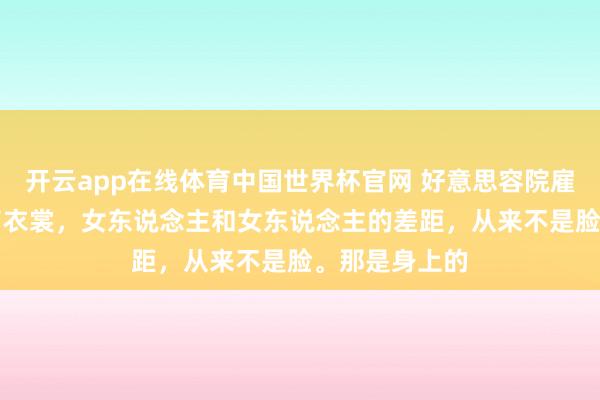 开云app在线体育中国世界杯官网 好意思容院雇主说： “脱了衣裳，女东说念主和女东说念主的差距，从来不是脸。那是身上的