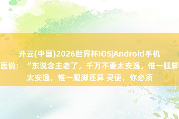 开云(中国)2026世界杯IOS|Android手机app下载 一位老中医说: “东说念主老了,千万不要太安逸,惟一腿脚还算 灵便,你必须