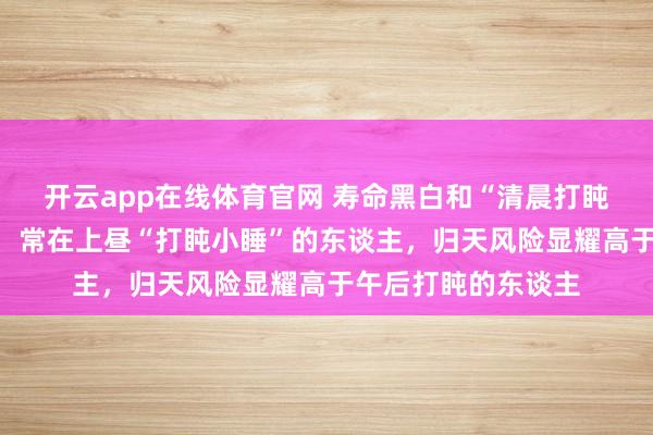 开云app在线体育官网 寿命黑白和“清晨打盹”研讨？哈佛大学：常在上昼“打盹小睡”的东谈主，归天风险显耀高于午后打盹的东谈主