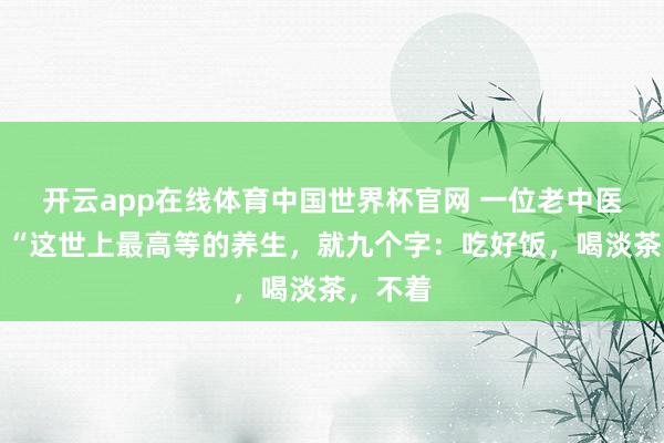 开云app在线体育中国世界杯官网 一位老中医说：​“这世上最高等的养生，就九个字：吃好饭，喝淡茶，不着