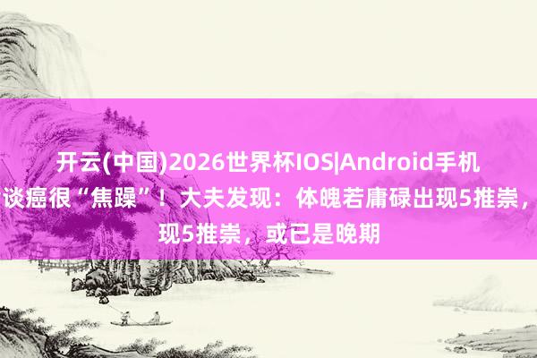 开云(中国)2026世界杯IOS|Android手机app下载 食谈癌很“焦躁”！大夫发现：体魄若庸碌出现5推崇，或已是晚期