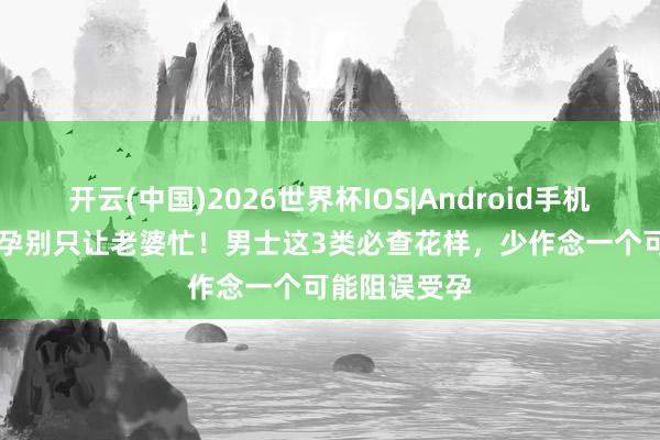 开云(中国)2026世界杯IOS|Android手机app下载 备孕别只让老婆忙！男士这3类必查花样，少作念一个可能阻误受孕