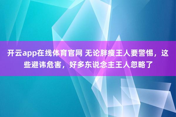 开云app在线体育官网 无论胖瘦王人要警惕，这些避讳危害，好多东说念主王人忽略了