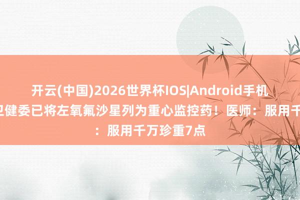 开云(中国)2026世界杯IOS|Android手机app下载 卫健委已将左氧氟沙星列为重心监控药！医师：服用千万珍重7点