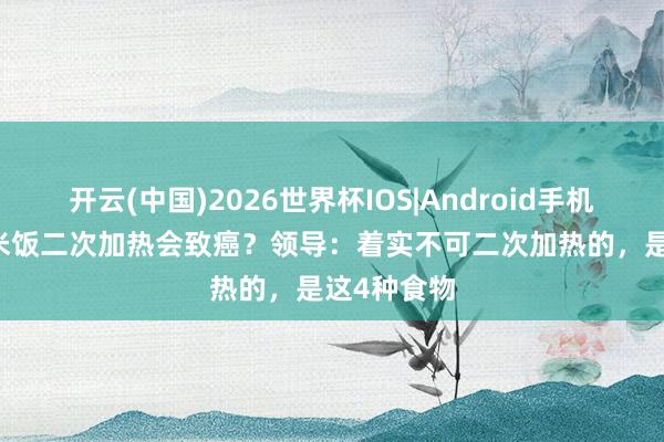 开云(中国)2026世界杯IOS|Android手机app下载 米饭二次加热会致癌？领导：着实不可二次加热的，是这4种食物