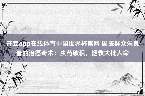 开云app在线体育中国世界杯官网 国医群众朱良春的治癌奇术：虫药破积，拯救大批人命