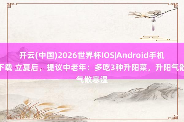开云(中国)2026世界杯IOS|Android手机app下载 立夏后，提议中老年：多吃3种升阳菜，升阳气散寒湿
