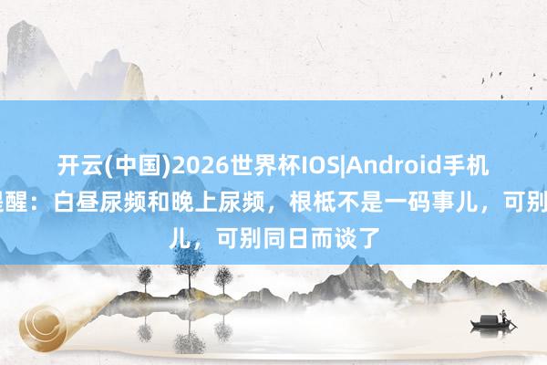 开云(中国)2026世界杯IOS|Android手机app下载 提醒：白昼尿频和晚上尿频，根柢不是一码事儿，可别同日而谈了