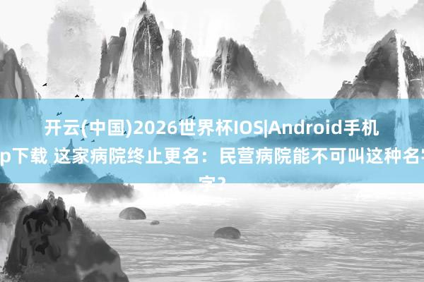 开云(中国)2026世界杯IOS|Android手机app下载 这家病院终止更名：民营病院能不可叫这种名字？
