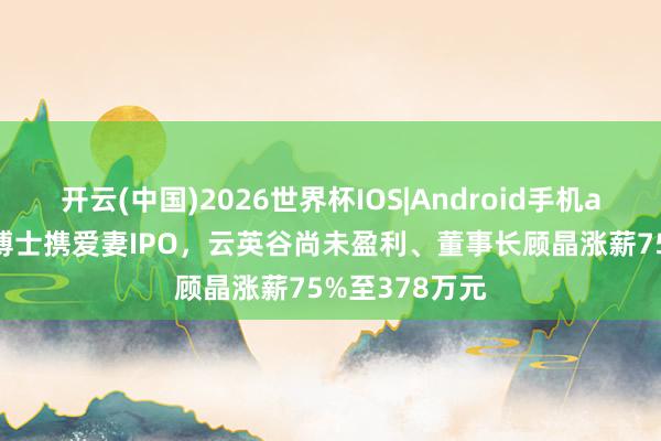 开云(中国)2026世界杯IOS|Android手机app下载 哈佛博士携爱妻IPO，云英谷尚未盈利、董事长顾晶涨薪75%至378万元
