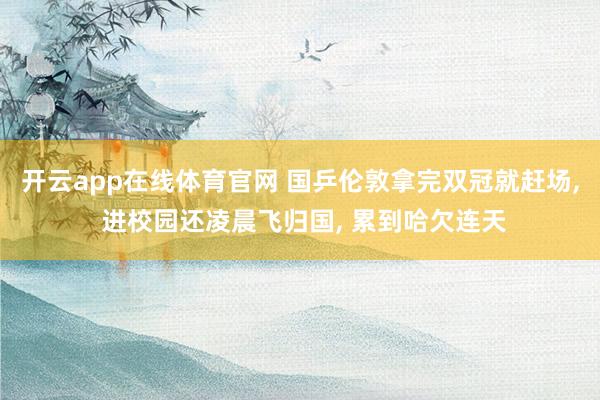 开云app在线体育官网 国乒伦敦拿完双冠就赶场， 进校园还凌晨飞归国， 累到哈欠连天