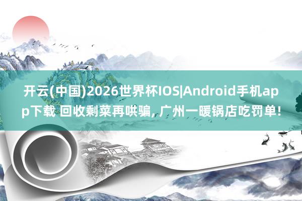 开云(中国)2026世界杯IOS|Android手机app下载 回收剩菜再哄骗， 广州一暖锅店吃罚单!