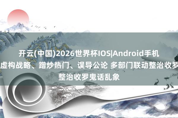 开云(中国)2026世界杯IOS|Android手机app下载 虚构战略、蹭炒热门、误导公论 多部门联动整治收罗鬼话乱象
