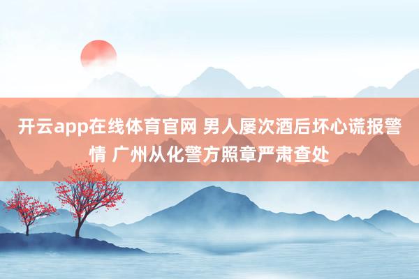 开云app在线体育官网 男人屡次酒后坏心谎报警情 广州从化警方照章严肃查处