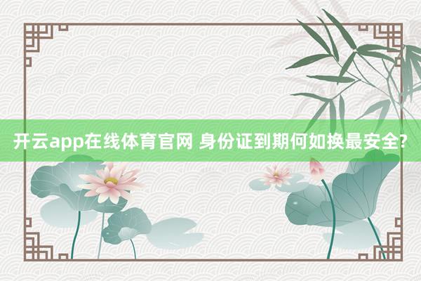 开云app在线体育官网 身份证到期何如换最安全?