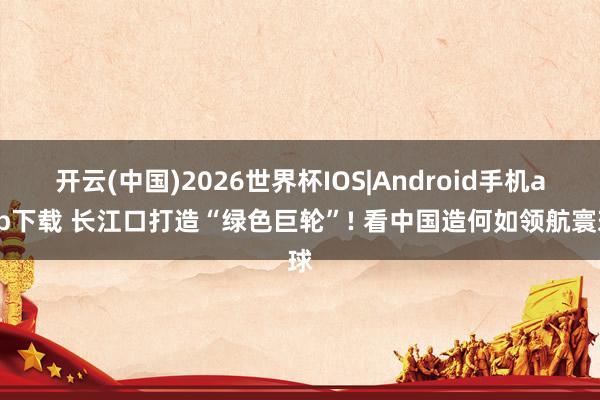 开云(中国)2026世界杯IOS|Android手机app下载 长江口打造“绿色巨轮”! 看中国造何如领航寰球