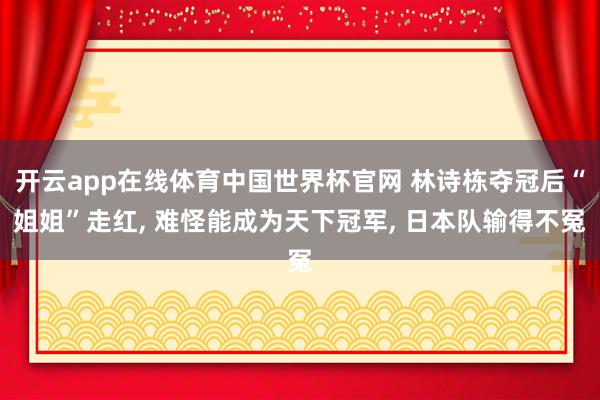 开云app在线体育中国世界杯官网 林诗栋夺冠后“姐姐”走红， 难怪能成为天下冠军， 日本队输得不冤