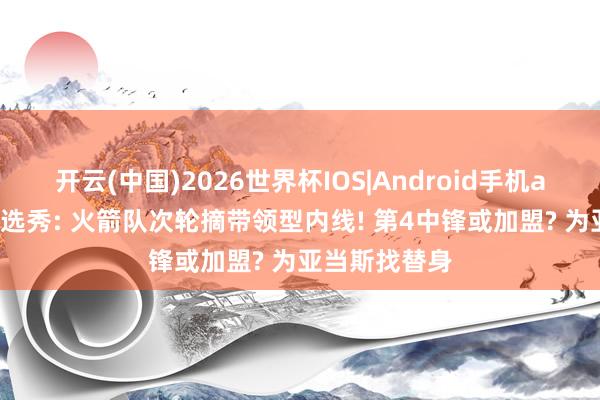 开云(中国)2026世界杯IOS|Android手机app下载 模拟选秀: 火箭队次轮摘带领型内线! 第4中锋或加盟? 为亚当斯找替身