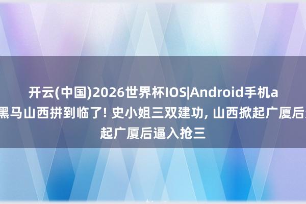 开云(中国)2026世界杯IOS|Android手机app下载 黑马山西拼到临了! 史小姐三双建功， 山西掀起广厦后逼入抢三