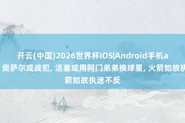 开云(中国)2026世界杯IOS|Android手机app下载 奥萨尔成战犯， 活塞或用阿门弟弟换球星， 火箭如故执迷不反