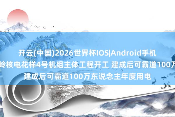 开云(中国)2026世界杯IOS|Android手机app下载 广东太平岭核电花样4号机组主体工程开工 建成后可霸道100万东说念主年度用电