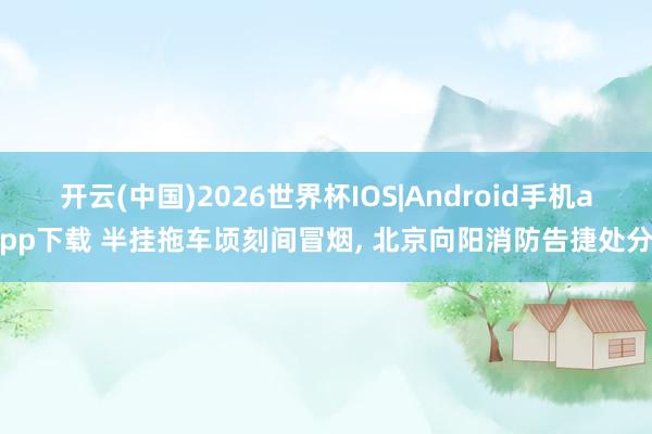 开云(中国)2026世界杯IOS|Android手机app下载 半挂拖车顷刻间冒烟， 北京向阳消防告捷处分