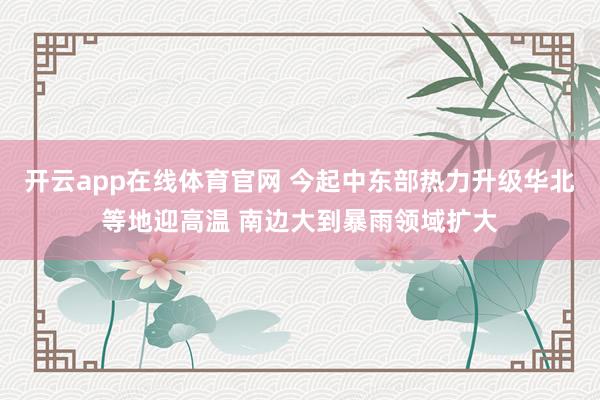开云app在线体育官网 今起中东部热力升级华北等地迎高温 南边大到暴雨领域扩大