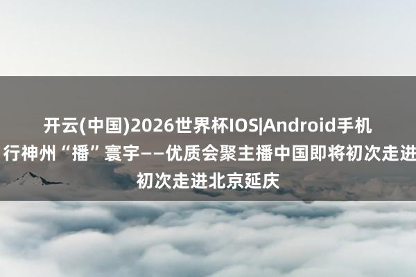 开云(中国)2026世界杯IOS|Android手机app下载 行神州“播”寰宇——优质会聚主播中国即将初次走进北京延庆