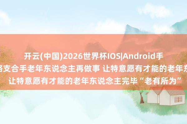 开云(中国)2026世界杯IOS|Android手机app下载 多地出台策略支合手老年东说念主再做事 让特意愿有才能的老年东说念主完毕“老有所为”